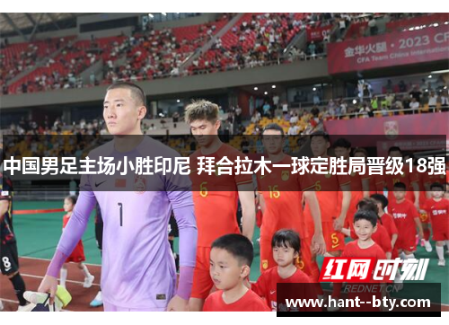 中国男足主场小胜印尼 拜合拉木一球定胜局晋级18强 中国男足主场小胜印尼 拜合拉木一球定胜局晋级18强