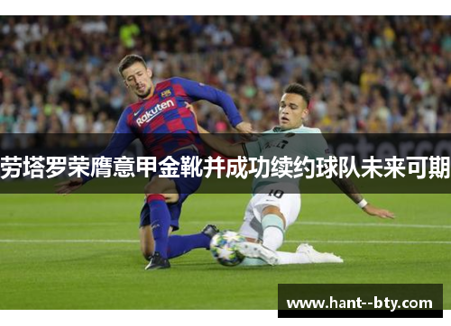 劳塔罗荣膺意甲金靴并成功续约球队未来可期 劳塔罗荣膺意甲金靴并成功续约球队未来可期